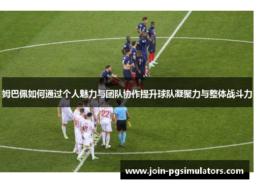 姆巴佩如何通过个人魅力与团队协作提升球队凝聚力与整体战斗力