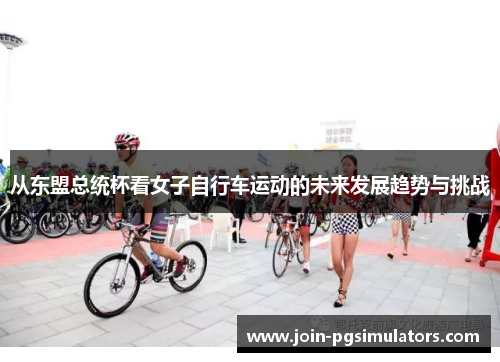 从东盟总统杯看女子自行车运动的未来发展趋势与挑战