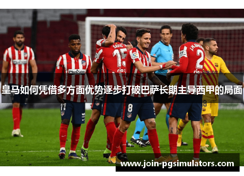 皇马如何凭借多方面优势逐步打破巴萨长期主导西甲的局面