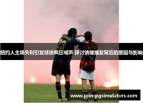 纽约人主场失利引发球迷疯狂嘘声 探讨情绪爆发背后的原因与影响