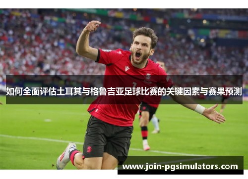 如何全面评估土耳其与格鲁吉亚足球比赛的关键因素与赛果预测