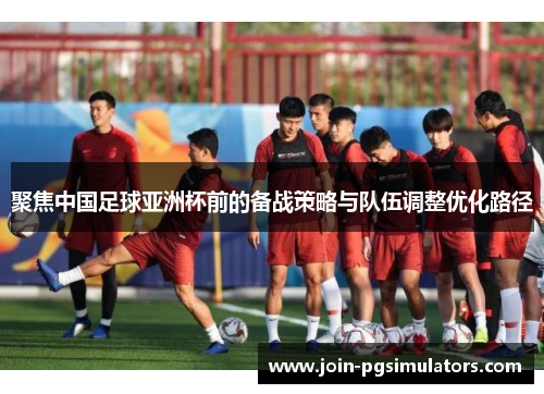 聚焦中国足球亚洲杯前的备战策略与队伍调整优化路径