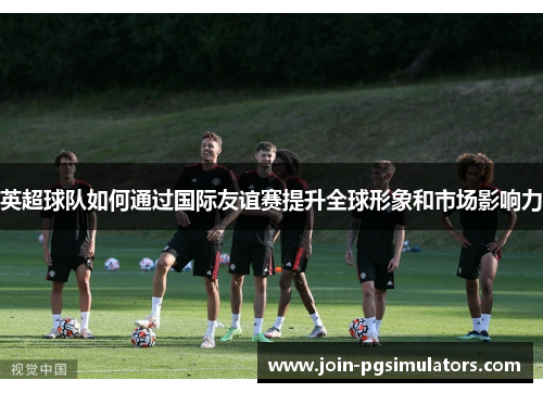 英超球队如何通过国际友谊赛提升全球形象和市场影响力