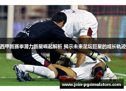 西甲新赛季潜力新星崛起解析 揭示未来足坛巨星的成长轨迹 西甲新赛季潜力新星崛起解析 揭示未来足坛巨星的成长轨迹