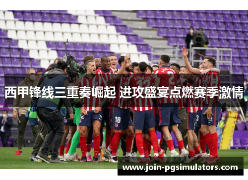 西甲锋线三重奏崛起 进攻盛宴点燃赛季激情 西甲锋线三重奏崛起 进攻盛宴点燃赛季激情