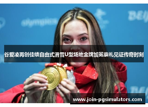 谷爱凌再创佳绩自由式滑雪U型场地金牌加冕崇礼见证传奇时刻
