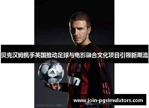贝克汉姆携手英国推动足球与电影融合文化项目引领新潮流