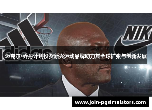 迈克尔·乔丹计划投资新兴运动品牌助力其全球扩张与创新发展