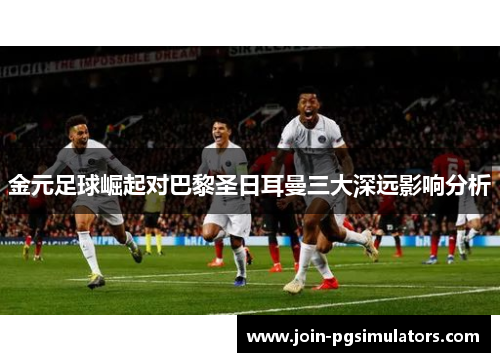 金元足球崛起对巴黎圣日耳曼三大深远影响分析