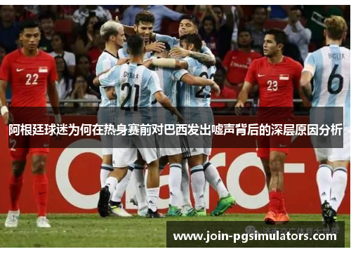 阿根廷球迷为何在热身赛前对巴西发出嘘声背后的深层原因分析