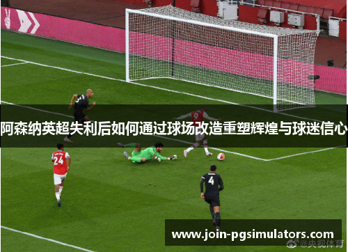 阿森纳英超失利后如何通过球场改造重塑辉煌与球迷信心