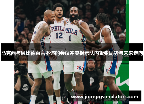 马克西与恩比德直言不讳的会议冲突揭示队内紧张局势与未来走向