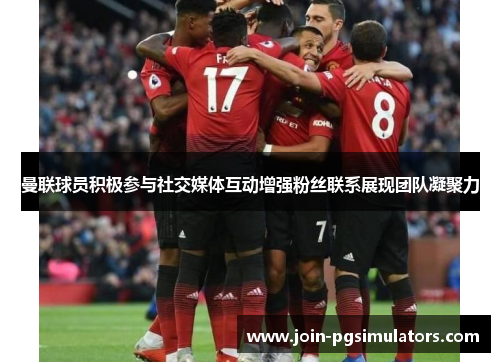 曼联球员积极参与社交媒体互动增强粉丝联系展现团队凝聚力