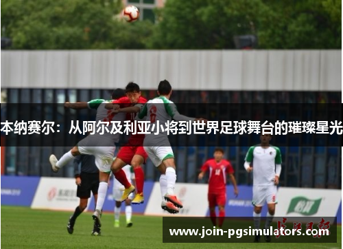 本纳赛尔：从阿尔及利亚小将到世界足球舞台的璀璨星光