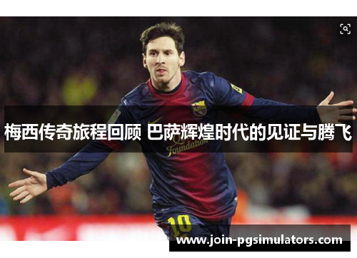 梅西传奇旅程回顾 巴萨辉煌时代的见证与腾飞