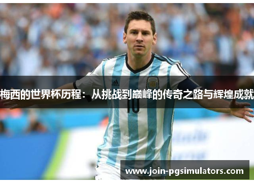 梅西的世界杯历程：从挑战到巅峰的传奇之路与辉煌成就