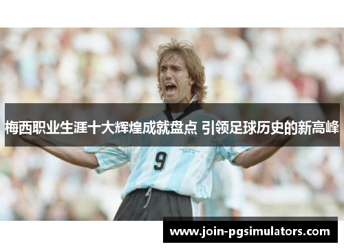 梅西职业生涯十大辉煌成就盘点 引领足球历史的新高峰