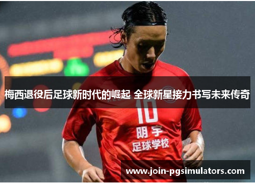 梅西退役后足球新时代的崛起 全球新星接力书写未来传奇