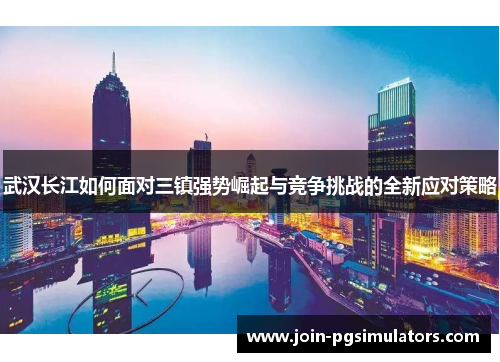 武汉长江如何面对三镇强势崛起与竞争挑战的全新应对策略 武汉长江如何面对三镇强势崛起与竞争挑战的全新应对策略